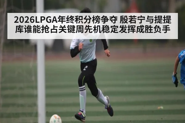 2026LPGA年终积分榜争夺 殷若宁与提提库谁能抢占关键周先机稳定发挥成胜负手